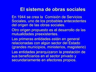 El sistema de obras sociales En 1944 se crea la  Comisión de Servicios Sociales, uno de los probables antecedentes del origen de las obras sociales. Otro origen propuesto es el desarrollo de las mutualidades preexistentes. Las primeras entidades están en general relacionadas con algún sector del Estado (grandes municipios, ministerios, magisterio) Las entidades jerarquizaron la prestación de sus beneficiarios en el sector privado y secundariamente en efectores propios.  