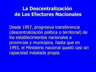 La Descentralización  de Los Efectores Nacionales D esde 1957, progresiva transferencia (descentralización política o territorial) de los establecimientos nacionales a provincias y municipios. hasta que en 1993, el Ministerio nacional quedó casi sin capacidad instalada propia. 