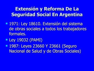 Extensión y Reforma De La Seguridad Social En Argentina 1971: Ley 18610. Extensión del sistema de obras sociales a todos los trabajadores formales.  Ley 19032 (PAMI) 1987: Leyes 23660 Y 23661 (Seguro Nacional de Salud y de Obras Sociales) 