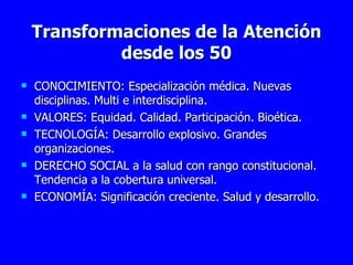Transformaciones de la Atención desde los 50 CONOCIMIENTO: Especialización médica. Nuevas disciplinas. Multi e interdisciplina.  VALORES: Equidad. Calidad. Participación. Bioética. TECNOLOGÍA: Desarrollo explosivo. Grandes organizaciones. DERECHO SOCIAL a la salud con rango constitucional. Tendencia a la cobertura universal.  ECONOMÍA: Significación creciente. Salud y desarrollo. 