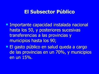 El Subsector Público Importante capacidad instalada nacional hasta los 50, y posteriores sucesivas transferencias a las provincias y municipios hasta los 90; El gasto público en salud queda a cargo de las provincias en un 70%, y municipios en un 15%. 