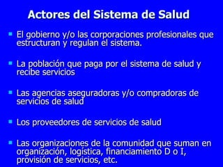 Actores del Sistema de Salud El gobierno y/o las corporaciones profesionales que estructuran y regulan el sistema. La población que paga por el sistema de salud y recibe servicios Las agencias aseguradoras y/o compradoras de servicios de salud Los proveedores de servicios de salud Las organizaciones de la comunidad que suman en organización, logística, financiamiento D o I, provisión de servicios, etc. 