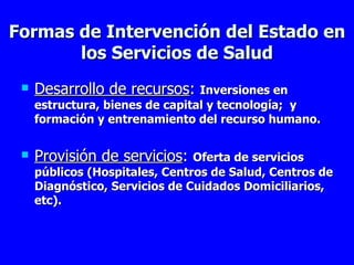 Formas de Intervención del Estado en los Servicios de Salud Desarrollo de recursos :  I nversiones  en estructura, bienes de capital y tecnología;  y  formación y  entrenamiento  del recurso humano. Provisión de servicios :  Oferta de servicios públicos (Hospitales, Centros de Salud, Centros de Diagnóstico, Servicios de Cuidados Domiciliarios, etc). 