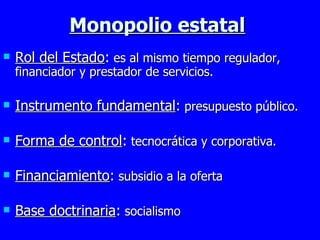 Monopolio estatal Rol del Estado :  es al mismo tiempo regulador, financiador y prestador de servicios. Instrumento fundamental :  presupuesto público. Forma de control :  tecnocrática y corporativa. Financiamiento :  subsidio a la oferta Base doctrinaria :  socialismo 