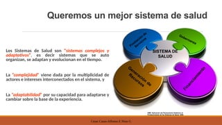 Cesar Casas-Alfonso E Nino G
Queremos un mejor sistema de salud
Los Sistemas de Salud son “sistemas complejos y
adaptativos”, es decir sistemas que se auto
organizan, se adaptan y evolucionan en el tiempo.
La “complejidad” viene dada por la multiplicidad de
actores e intereses interconectados en el sistema, y
La “adaptabilidad” por su capacidad para adaptarse y
cambiar sobre la base de la experiencia.
OMS. Aplicación del Pensamiento Sistémico al
Fortalecimiento de los Sistemas de Salud. 2009
SISTEMA DE
SALUD
Gobernanza
F
i
n
a
n
c
i
a
m
i
e
n
t
o
Generación
de
Recursos
Prestación
de
Servicios
 
