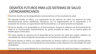 DESAFÍOS FUTUROS PARA LOS SISTEMAS DE SALUD
LATINOAMERICANOS
El primer desafío son las desigualdades socioeconómicas en los resultados de salud.
El segundo desafío se refiere a la organización de los sistemas de salud. Los sistemas de salud
latinoamericanos tienen debilidades intrínsecas, con la fragmentación de la organización y la
prestación de servicios, la segmentación del financiamiento, y un sector privado mal regulado.
El tercer desafío es la desigualdad en el financiamiento. Aunque la cobertura de financiamiento de
salud se ha incrementado sustancialmente, los gastos privados de salud, en su mayoría gastos de
bolsillo siguen siendo altos.
El cuarto desafío se relaciona con el desarrollo de los servicios de salud que puedan satisfacer las
necesidades de salud emergentes provocadas por las transiciones sociales y demográficas.
El quinto desafío se refiere a la rápida urbanización en América Latina la cual está creando grandes
aglomeraciones urbanas e incrementando las comunidades rurales dispersas con necesidades de salud
insatisfechas
El sexto reto es la sostenibilidad de las inversiones en el sistema de salud para lograr y mantener la
cobertura universal de salud.
 