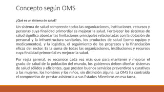 Concepto según OMS
¿Qué es un sistema de salud?
Un sistema de salud comprende todas las organizaciones, instituciones, recursos y
personas cuya finalidad primordial es mejorar la salud. Fortalecer los sistemas de
salud significa abordar las limitaciones principales relacionadas con la dotación de
personal y la infraestructura sanitarios, los productos de salud (como equipo y
medicamentos), y la logística, el seguimiento de los progresos y la financiación
eficaz del sector. Es la suma de todas las organizaciones, instituciones y recursos
cuya finalidad primordial es mejorar la salud.
Por regla general, se reconoce cada vez más que para mantener y mejorar el
grado de salud de la población del mundo, los gobiernos deben diseñar sistemas
de salud sólidos y eficientes, que presten buenos servicios preventivos y curativos
a las mujeres, los hombres y los niños, sin distinción alguna. La OMS ha contraído
el compromiso de prestar asistencia a sus Estados Miembros en esa tarea.
 