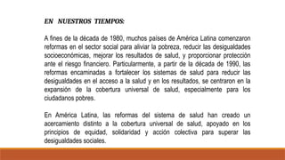 EN NUESTROS TIEMPOS:
A fines de la década de 1980, muchos países de América Latina comenzaron
reformas en el sector social para aliviar la pobreza, reducir las desigualdades
socioeconómicas, mejorar los resultados de salud, y proporcionar protección
ante el riesgo financiero. Particularmente, a partir de la década de 1990, las
reformas encaminadas a fortalecer los sistemas de salud para reducir las
desigualdades en el acceso a la salud y en los resultados, se centraron en la
expansión de la cobertura universal de salud, especialmente para los
ciudadanos pobres.
En América Latina, las reformas del sistema de salud han creado un
acercamiento distinto a la cobertura universal de salud, apoyado en los
principios de equidad, solidaridad y acción colectiva para superar las
desigualdades sociales.
 