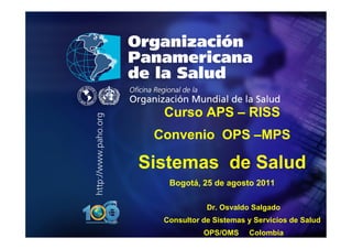 .




•   .




          Curso APS – RISS
         Convenio OPS –MPS

        Sistemas de Salud
           Bogotá, 25 de agosto 2011

                     Dr. Osvaldo Salgado
          Consultor de Sistemas y Servicios de Salud
                    OPS/OMS     Colombia
 