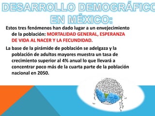 Estos tres fenómenos han dado lugar a un envejecimiento 
de la población: MORTALIDAD GENERAL, ESPERANZA 
DE VIDA AL NACER Y LA FECUNDIDAD. 
La base de la pirámide de población se adelgaza y la 
población de adultos mayores muestra un tasa de 
crecimiento superior al 4% anual lo que llevará a 
concentrar poco más de la cuarta parte de la población 
nacional en 2050. 
 