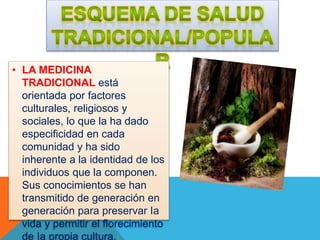 • LA MEDICINA 
TRADICIONAL está 
orientada por factores 
culturales, religiosos y 
sociales, lo que la ha dado 
especificidad en cada 
comunidad y ha sido 
inherente a la identidad de los 
individuos que la componen. 
Sus conocimientos se han 
transmitido de generación en 
generación para preservar Ia 
vida y permitir el florecimiento 
de Ia propia cultura. 
 