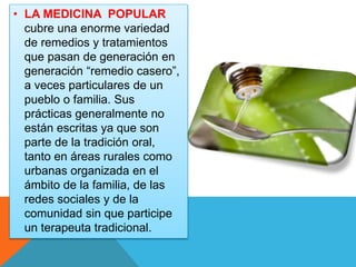 • LA MEDICINA POPULAR 
cubre una enorme variedad 
de remedios y tratamientos 
que pasan de generación en 
generación “remedio casero”, 
a veces particulares de un 
pueblo o familia. Sus 
prácticas generalmente no 
están escritas ya que son 
parte de la tradición oral, 
tanto en áreas rurales como 
urbanas organizada en el 
ámbito de la familia, de las 
redes sociales y de la 
comunidad sin que participe 
un terapeuta tradicional. 
 