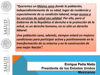 “Queremos un México sano donde la población, 
independientemente de su edad, lugar de residencia y 
especialmente de su condición laboral, tenga acceso a 
los servicios de salud con calidad. Por ello, para el 
Gobierno de la República el derecho a la protección de la 
salud, es un derecho humano, no es sólo un derecho 
laboral. 
Una población sana, además, siempre estará en mejores 
condiciones para participar activa y positivamente en la 
transformación de su entorno y en la construcción de 
una mejor Nación”. 
Enrique Peña Nieto 
Presidente de los Estados Unidos 
Mexicanos 
 