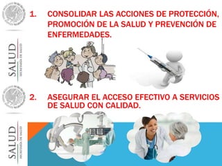 1. CONSOLIDAR LAS ACCIONES DE PROTECCIÓN, 
PROMOCIÓN DE LA SALUD Y PREVENCIÓN DE 
ENFERMEDADES. 
2. ASEGURAR EL ACCESO EFECTIVO A SERVICIOS 
DE SALUD CON CALIDAD. 
 