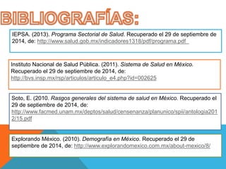 IEPSA. (2013). Programa Sectorial de Salud. Recuperado el 29 de septiembre de 
2014, de: http://www.salud.gob.mx/indicadores1318/pdf/programa.pdf 
Instituto Nacional de Salud Pública. (2011). Sistema de Salud en México. 
Recuperado el 29 de septiembre de 2014, de: 
http://bvs.insp.mx/rsp/articulos/articulo_e4.php?id=002625 
Soto, E. (2010. Rasgos generales del sistema de salud en México. Recuperado el 
29 de septiembre de 2014, de: 
http://www.facmed.unam.mx/deptos/salud/censenanza/planunico/spii/antologia201 
2/15.pdf 
Explorando México. (2010). Demografía en México. Recuperado el 29 de 
septiembre de 2014, de: http://www.explorandomexico.com.mx/about-mexico/8/ 
