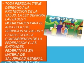 • TODA PERSONA TIENE 
DERECHO A LA 
PROTECCION DE LA 
SALUD. LA LEY DEFINIRA 
LAS BASES Y 
MODALIDADES PARA EL 
ACCESO A LOS 
SERVICIOS DE SALUD Y 
ESTABLECERA LA 
CONCURRENCIA DE LA 
FEDERACION Y LAS 
ENTIDADES 
FEDERATIVAS EN 
MATERIA DE 
SALUBRIDAD GENERAL, 
CONFORME A LO QUE 
 