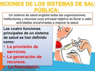 Un sistema de salud engloba todas las organizaciones, 
instituciones y recursos cuyo principal objetivo es llevar a cabo 
actividades encaminadas a mejorar la salud. 
Las cuatro funciones 
principales de un sistema 
de salud se han definido 
como: 
• La provisión de 
servicios. 
• La generación de 
recursos. 
• La financiación. 
• La gestión. 
 