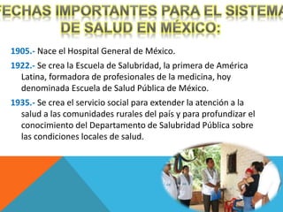 1905.- Nace el Hospital General de México. 
1922.- Se crea la Escuela de Salubridad, la primera de América 
Latina, formadora de profesionales de la medicina, hoy 
denominada Escuela de Salud Pública de México. 
1935.- Se crea el servicio social para extender la atención a la 
salud a las comunidades rurales del país y para profundizar el 
conocimiento del Departamento de Salubridad Pública sobre 
las condiciones locales de salud. 
 