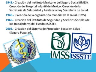 1943.- Creación del Instituto Mexicano del Seguro Social (IMSS). 
Creación del Hospital Infantil de México. Creación de la 
Secretaria de Salubridad y Asistencia hoy Secretaria de Salud. 
1948.- Creación de la organización mundial de la salud (OMS). 
1960.- Creación del Instituto de Seguridad y Servicios Sociales de 
los Trabajadores del Estado (ISSSTE). 
2003.- Creación del Sistema de Protección Social en Salud 
(Seguro Popular). 
 
