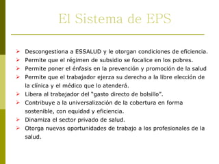 Descongestiona a ESSALUD y le otorgan condiciones de eficiencia. Permite que el régimen de subsidio se focalice en los pobres. Permite poner el énfasis en la prevención y promoción de la salud Permite que el trabajador ejerza su derecho a la libre elección de la clínica y el médico que lo atenderá. Libera al trabajador del “gasto directo de bolsillo”. Contribuye a la universalización de la cobertura en forma sostenible, con equidad y eficiencia. Dinamiza el sector privado de salud. Otorga nuevas oportunidades de trabajo a los profesionales de la salud.  El Sistema de EPS 