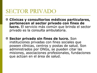 SECTOR PRIVADO Clínicas y consultorios médicos particulares, pertenecen al sector privado con fines de lucro.  El servicio más común que brinda el sector privado es la consulta ambulatoria. Sector privado sin fines de lucro.  Son instituciones privadas con fines sociales que poseen clínicas, centros y postas de salud. Son administrados por ONGs, se pueden citar las misiones, asociaciones profesionales, fundaciones que actúan en el área de salud. 