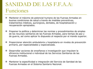 SANIDAD DE LAS F.F.A.A: Funciones Mantener el máximo de potencial humano de las Fuerzas Armadas en buenas condiciones de salud a través de medidas preventivas, tratamientos médicos, quirúrgicos, dentales, de hospitalización y recuperación apropiados.  Proponer la política y determinar las normas y procedimientos de empleo de los recursos sanitarios de las Fuerzas Armadas, para tiempo de paz y de guerra, así como aplicar lo dispuesto al respecto por el mando superior. Proporcionar atención ambulatoria y hospitalaria en niveles de prevención primario, por especialidades y especializada. Desarrollar acciones de enseñanza e investigación que impulsen la eficiencia institucional e individual de los Servicios Sanitarios de las Fuerzas Armadas. Mantener la especificidad e integración del Servicio de Sanidad de las Fuerzas Armadas en el Sistema Sanitario Nacional. 
