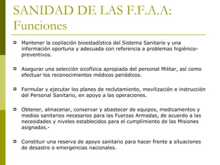 SANIDAD DE LAS F.F.A.A: Funciones Mantener la copilación bioestadística del Sistema Sanitario y una información oportuna y adecuada con referencia a problemas higiénico-preventivos. Asegurar una selección sicofísica apropiada del personal Militar, así como efectuar los reconocimientos médicos periódicos.  Formular y ejecutar los planes de reclutamiento, movilización e instrucción del Personal Sanitario, en apoyo a las operaciones. Obtener, almacenar, conservar y abastecer de equipos, medicamentos y medios sanitarios necesarios para las Fuerzas Armadas, de acuerdo a las necesidades y niveles establecidos para el cumplimiento de las Misiones asignadas.- Constituir una reserva de apoyo sanitario para hacer frente a situaciones de desastre o emergencias nacionales.  
