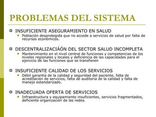 PROBLEMAS DEL SISTEMA INSUFICIENTE ASEGURAMIENTO EN SALUD Población desprotegida que no accede a servicios de salud por falta de recursos económicos. DESCENTRALIZACIÁÓN DEL SECTOR SALUD INCOMPLETA Mantenimiento en el nivel central de funciones y competencias de los niveles regionales y locales y deficiencia de las capacidades para el ejercicio de las funciones que se transfieren INSUFICIENTE CALIDAD DE LOS SERVICIOS Débil garantía de la calidad y seguridad del paciente, falta de acreditación de servicios, falta de auditoria de la calidad y falta de manejo estandarizado. INADECUADA OFERTA DE SERVICIOS Infraestructura y equipamiento insuficientes, servicios fragmentados, deficiente organización de las redes. 