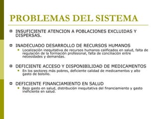 PROBLEMAS DEL SISTEMA INSUFICIENTE ATENCION A POBLACIONES EXCLUIDAS Y DISPERSAS. INADECUADO DESARROLLO DE RECURSOS HUMANOS Localización inequitativa de recursos humanos calificados en salud, falta de regulación de la formación profesional, falta de conciliación entre necesidades y demandas. DEFICIENTE ACCESO Y DISPONIBILIDAD DE MEDICAMENTOS En los sectores más pobres, deficiente calidad de medicamentos y alto gasto de bolsillo. DEFICIENTE FINANCIAMIENTO EN SALUD Bajo gasto en salud, distribución inequitativa del financiamiento y gasto ineficiente en salud. 