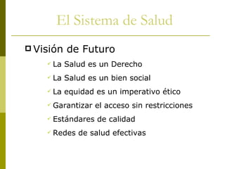 Visión de Futuro La Salud es un Derecho La Salud es un bien social La equidad es un imperativo ético Garantizar el acceso sin restricciones Estándares de calidad Redes de salud efectivas El Sistema de Salud 