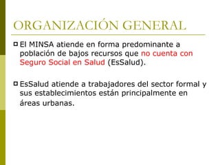 ORGANIZACIÓN GENERAL El MINSA atiende en forma predominante a población de bajos recursos que  no cuenta con Seguro Social en Salud  (EsSalud).  EsSalud atiende a trabajadores del sector formal y sus establecimientos están principalmente en áreas urbanas.   