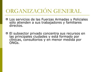 ORGANIZACIÓN GENERAL Los servicios de las Fuerzas Armadas y Policiales sólo atienden a sus trabajadores y familiares directos. El subsector privado concentra sus recursos en las principales ciudades y está formado por clínicas, consultorios y en menor medida por ONGs.  