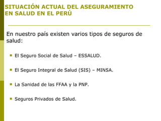 SITUACIÓN ACTUAL DEL ASEGURAMIENTO  EN SALUD EN EL PERÚ En nuestro país existen varios tipos de seguros de salud: El Seguro Social de Salud – ESSALUD. El Seguro Integral de Salud (SIS) – MINSA. La Sanidad de las FFAA y la PNP. Seguros Privados de Salud. 