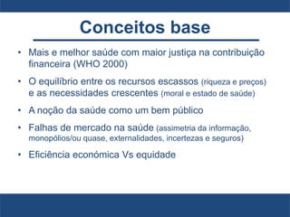 Conceitos base
• Mais e melhor saúde com maior justiça na contribuição
financeira (WHO 2000)
• O equilíbrio entre os recursos escassos (riqueza e preços)
e as necessidades crescentes (moral e estado de saúde)
• A noção da saúde como um bem público
• Falhas de mercado na saúde (assimetria da informação,
monopólios/ou quase, externalidades, incertezas e seguros)
• Eficiência económica Vs equidade
 