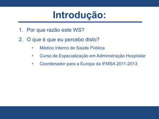 Introdução:
1. Por que razão este WS?
2. O que é que eu percebo disto?
• Médico Interno de Saúde Pública
• Curso de Especialização em Administração Hospitalar
• Coordenador para a Europa da IFMSA 2011-2013
 