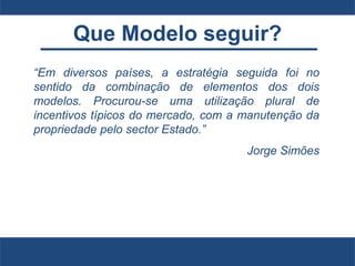 Que Modelo seguir?
“Em diversos países, a estratégia seguida foi no
sentido da combinação de elementos dos dois
modelos. Procurou-se uma utilização plural de
incentivos típicos do mercado, com a manutenção da
propriedade pelo sector Estado.”
Jorge Simões
 