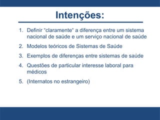 Intenções:
1. Definir “claramente“ a diferença entre um sistema
nacional de saúde e um serviço nacional de saúde
2. Modelos teóricos de Sistemas de Saúde
3. Exemplos de diferenças entre sistemas de saúde
4. Questões de particular interesse laboral para
médicos
5. (Internatos no estrangeiro)
 