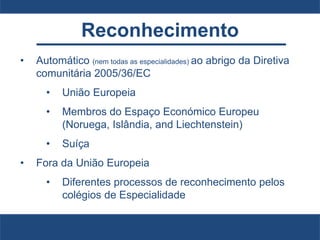 Reconhecimento
• Automático (nem todas as especialidades) ao abrigo da Diretiva
comunitária 2005/36/EC
• União Europeia
• Membros do Espaço Económico Europeu
(Noruega, Islândia, and Liechtenstein)
• Suíça
• Fora da União Europeia
• Diferentes processos de reconhecimento pelos
colégios de Especialidade
 