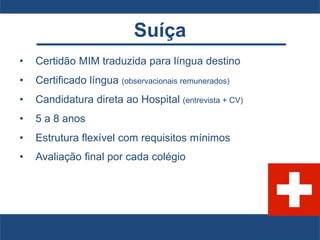 Suíça
• Certidão MIM traduzida para língua destino
• Certificado língua (observacionais remunerados)
• Candidatura direta ao Hospital (entrevista + CV)
• 5 a 8 anos
• Estrutura flexível com requisitos mínimos
• Avaliação final por cada colégio
 