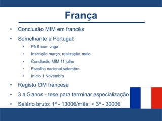 França
• Conclusão MIM em francês
• Semelhante a Portugal:
• PNS com vaga
• Inscrição março, realização maio
• Conclusão MIM 11 julho
• Escolha nacional setembro
• Início 1 Novembro
• Registo OM francesa
• 3 a 5 anos - tese para terminar especialização
• Salário bruto: 1º - 1300€/mês; > 3º - 3000€
 