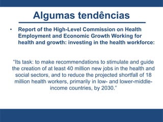 Algumas tendências
• Report of the High-Level Commission on Health
Employment and Economic Growth Working for
health and growth: investing in the health workforce:
“Its task: to make recommendations to stimulate and guide
the creation of at least 40 million new jobs in the health and
social sectors, and to reduce the projected shortfall of 18
million health workers, primarily in low- and lower-middle-
income countries, by 2030.”
 