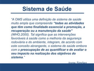 Sistema de Saúde
“A OMS utiliza uma definição de sistema de saúde
muito ampla que compreende “todas as atividades
que têm como finalidade essencial a promoção, a
recuperação ou a manutenção da saúde”
(WHO,2000). Tal significa que as intervenções
favoráveis à saúde como a melhoria da segurança
rodoviária e do ambiente, integram, de acordo com
este conceito abrangente, o sistema de saúde embora
com a preocupação de as quantificar e de avaliar o
seu impacto na realização dos objetivos do
sistema.”
Jorge Simões
 