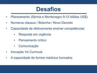 Desafios
• Planeamento (Sérvia e Montenegro 9-12 biliões US$)
• Numerus clausus / Bolonha / Novo Decreto
• Capacidade de efetivamente ensinar competências
• Resposta em urgência
• Pensamento crítico
• Comunicação
• Inovação Vs Curricula
• A capacidade de formar médicos honrados
 