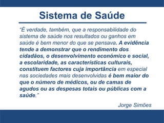 Sistema de Saúde
“É verdade, também, que a responsabilidade do
sistema de saúde nos resultados ou ganhos em
saúde é bem menor do que se pensava. A evidência
tende a demonstrar que o rendimento dos
cidadãos, o desenvolvimento económico e social,
a escolaridade, as características culturais,
constituem factores cuja importância em especial
nas sociedades mais desenvolvidas é bem maior do
que o número de médicos, ou de camas de
agudos ou as despesas totais ou públicas com a
saúde.”
Jorge Simões
 