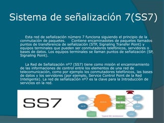 Sistema de señalización 7(SS7)
Esta red de señalización número 7 funciona siguiendo el principio de la
conmutación de paquetes. Contiene encaminadotes de paquetes llamados
puntos de transferencia de señalización (STP, Signaling Transfer Point) y
equipos terminales que pueden ser conmutadores telefónicos, servidores o
bases de datos. Los equipos terminales se llaman puntos de señalización (SP,
Signaling Point).
La Red de Señalización nº7 (SS7) tiene como misión el encaminamiento
de las informaciones de control entre los elementos de una red de
telecomunicación, como por ejemplo los conmutadores telefónicos, las bases
de datos y los servidores (por ejemplo, Service Control Point de la Red
Inteligente). La red de señalización nº7 es la clave para la Introducción de
servicios en la red.
 
