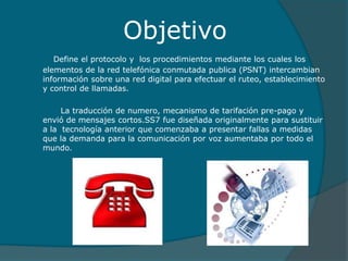 Objetivo
Define el protocolo y los procedimientos mediante los cuales los
elementos de la red telefónica conmutada publica (PSNT) intercambian
información sobre una red digital para efectuar el ruteo, establecimiento
y control de llamadas.
La traducción de numero, mecanismo de tarifación pre-pago y
envió de mensajes cortos.SS7 fue diseñada originalmente para sustituir
a la tecnología anterior que comenzaba a presentar fallas a medidas
que la demanda para la comunicación por voz aumentaba por todo el
mundo.
 