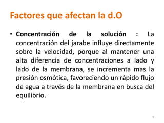 Factores que afectan la d.O
• Concentración de la solución : La
concentración del jarabe influye directamente
sobre la velocidad, porque al mantener una
alta diferencia de concentraciones a lado y
lado de la membrana, se incrementa mas la
presión osmótica, favoreciendo un rápido flujo
de agua a través de la membrana en busca del
equilibrio.
11
 