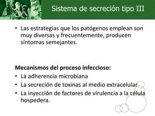 • Las estrategias que los patógenos emplean son
muy diversas y frecuentemente, producen
síntomas semejantes.
Mecanismos del proceso infeccioso:
• La adherencia microbiana
• La secreción de toxinas al medio extracelular
• La inyección de factores de virulencia a la célula
hospedera.
Sistema de secreción tipo III
 