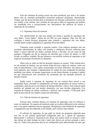 Fora dos tribunais de justiça ocorre um outro problema, que seria o de muitos
destes sites de conteúdo pornográfico possuírem pequenos programas, denominados
Trojans, que são desenvolvidos para se instalarem em sistemas e permitirem o acesso do
seu criador a este sistema. Isso constitui de uma grave falha na segurança que poderia
ser remediada com o esclarecimento aos funcionários das políticas de acesso e
segurança de sua empresa.
3.3 - Segurança física de sistemas
Um administrador de rede tem sempre em mente a questão da segurança dos
seus dados, “como dados”, dentro de um HD em uma máquina. Para este fim ele
configura e instala diversos programas para controle e segurança dos seus dados,
contudo quase sempre negligência a segurança física dos dados.
Tomemos como exemplo o seguinte cenário. Uma empresa qualquer tem um
excelente administrador de redes, este instalou e configurou diversos softwares para
barrar o acesso indevido aos dados, contudo deixou o servidor, em um canto de sala
qualquer. Chegando um dia na empresa ele descobre que o micro foi aberto e o HD
levado, ou melhor, roubado. De que adiantou o seu perfeito sistema de segurança se ele
esqueceu de proteger fisicamente as máquinas.
Outro caso se refere ao fato de desastres naturais ou casuais. Todo sistema deve
ter um projeto de backup, em que seriam feitas diversas cópias do sistema, como um
todo ou parcialmente, e tais cópias armazenadas em locais diferentes. Isto parece uma
certa paranóia, mas imagine o departamento de vendas de uma companhia de petróleo
perdendo seus dados, ou porque esqueceram ou não fazem backup, ou porque o prédio
em que funcionavam seus escritórios foi acometido por um atentado terrorista ou
desastre natural.
Sendo assim o esquema de segurança de um sistema deve prever a sua
integridade física, alocando os equipamento em locais apropriados, de acesso restrito e
controlados, além de prover um projeto de backup eficiente e eficaz. Este contexto pode
também ser adotado por um usuário doméstico, em suas devidas proporções. Um
esquema de backup em mídias confiáveis e duráveis (por exemplo, o CD) pode fazer
parte do dia-a-dia de um simples usuário de informática.
3.4 - Tipo de sistemas de segurança
Existem duas vertentes básicas em sistemas de segurança, uma via software e
outra via hardware. No aspecto de hardware pode ser confuso diferencia-lo do software,
pois e este quem realmente atua na segurança. Designamos como hardware de segurança
o equipamento que fica dedicado a este função, com veremos mais adiante.
O software de segurança, de que pode ser desde um programa adquirido para
este fim ou um sistema operacional configurado para ser o agente de segurança.
Basicamente o software é responsável por deixar um usuário entra no sistema e outro
não, deixar um dado trafegar na rede e outro não, deixar um serviço acionado e outro
não, etc. Todos estes processos devem ser configurados pelo administrador da rede, que
 