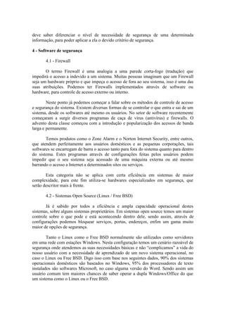 deve saber diferenciar o nível de necessidade de segurança de uma determinada
informação, para poder aplicar a ela o devido critério de segurança.
4 - Software de segurança
4.1 - Firewall
O termo Firewall é uma analogia a uma parede corta-fogo (tradução) que
impedirá o acesso a indevido a um sistema. Muitas pessoas imaginam que um Firewall
seja um hardware próprio e que impeça o acesso de fora ao seu sistema, isso é uma das
suas atribuições. Podemos ter Firewalls implementados através de software ou
hardware, para controle de acesso externo ou interno.
Neste ponto já podemos começar a falar sobre os métodos de controle de acesso
e segurança do sistema. Existem diversas formas de se controlar o que entra e sai de um
sistema, desde os softwares até mesmo os usuários. No setor de software recentemente
começaram a surgir diversos programas de caça de vírus (antivírus) e firewalls. O
advento desta classe começou com a introdução e popularização dos acessos de banda
larga e permanente.
Temos produtos como o Zone Alarm e o Norton Internet Security, entre outros,
que atendem perfeitamente aos usuários domésticos e as pequenas corporações, tais
softwares se encarregam de barra o acesso tanto para fora do sistema quanto para dentro
do sistema. Estes programas através de configurações feitas pelos usuários podem
impedir que o seu sistema seja acessado de uma máquina externa ou até mesmo
barrando o acesso a Internet a determinados sites ou serviços.
Esta categoria não se aplica com certa eficiência em sistemas de maior
complexidade, para este fim utiliza-se hardwares especializados em segurança, que
serão descritor mais à frente.
4.2 - Sistemas Open Source (Linux / Free BSD)
Já é sabido por todos a eficiência e ampla capacidade operacional destes
sistemas, sobre alguns sistemas proprietários. Em sistemas open source temos um maior
controle sobre o que pode e está acontecendo dentro dele, sendo assim, através de
configurações podemos bloquear serviços, portas, endereços, enfim um gama muito
maior de opções de segurança.
Tanto o Linux como o Free BSD normalmente são utilizados como servidores
em uma rede com estações Windows. Nesta configuração temos um cenário razoável de
segurança onde atendemos as suas necessidades básicas e não “complicamos” a vida do
nosso usuário com a necessidade de aprendizado de um novo sistema operacional, no
caso o Linux ou Free BSD. Digo isso com base nos seguintes dados, 90% dos sistemas
operacionais domésticos são baseados no Windows, 95% dos processadores de texto
instalados são softwares Microsoft, no caso alguma versão do Word. Sendo assim um
usuário comum tem maiores chances de saber operar a dupla Windows/Office do que
um sistema como o Linux ou o Free BSD.
 